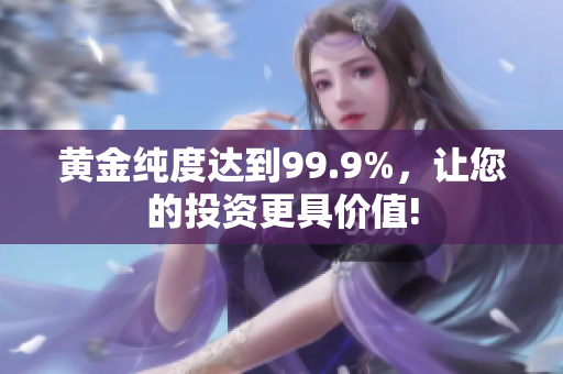 黄金纯度达到99.9%，让您的投资更具价值!