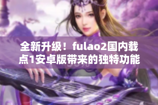 全新升级！fulao2国内载点1安卓版带来的独特功能，快来体验吧！