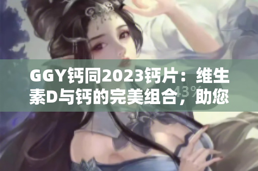 GGY钙同2023钙片：维生素D与钙的完美组合，助您强健骨骼与健康生活