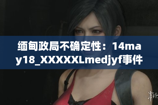 缅甸政局不确定性：14may18_XXXXXLmedjyf事件的影响与展望