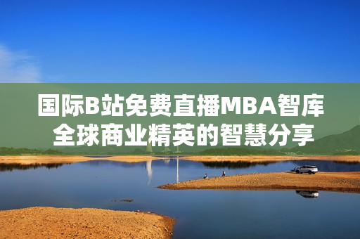 国际B站免费直播MBA智库 全球商业精英的智慧分享