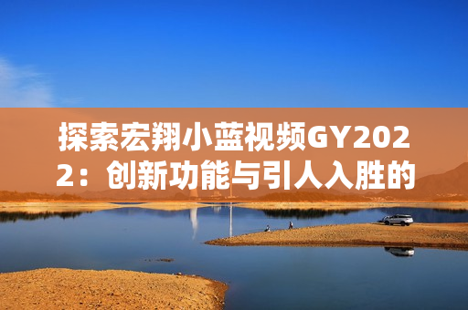 探索宏翔小蓝视频GY2022：创新功能与引人入胜的体验