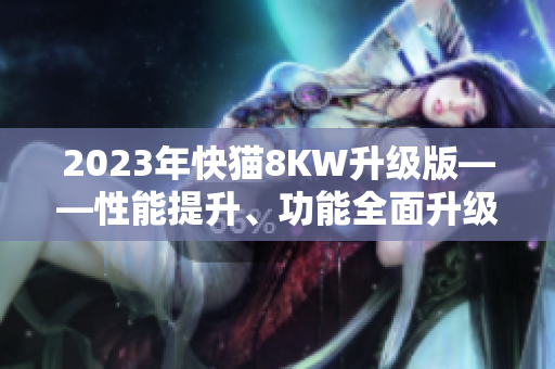 2023年快猫8KW升级版——性能提升、功能全面升级，带来全新体验