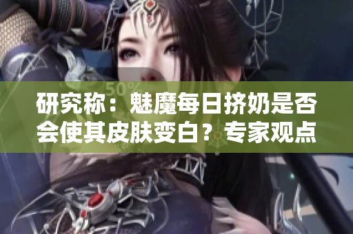 研究称：魅魔每日挤奶是否会使其皮肤变白？专家观点揭秘