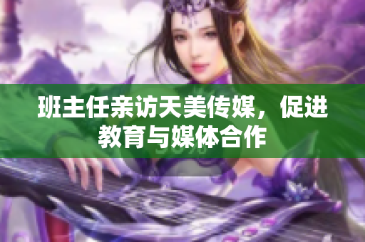 班主任亲访天美传媒，促进教育与媒体合作