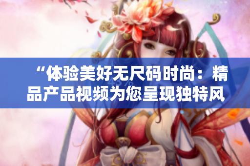 “体验美好无尺码时尚：精品产品视频为您呈现独特风采！”