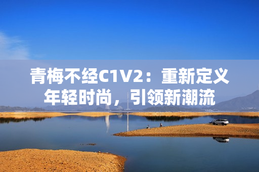 青梅不经C1V2：重新定义年轻时尚，引领新潮流