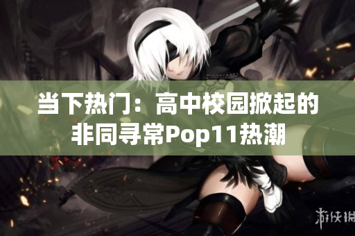 当下热门：高中校园掀起的非同寻常Pop11热潮