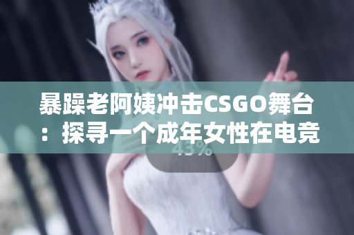 暴躁老阿姨冲击CSGO舞台：探寻一个成年女性在电竞世界中的新角色