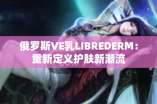 俄罗斯VE乳LIBREDERM：重新定义护肤新潮流