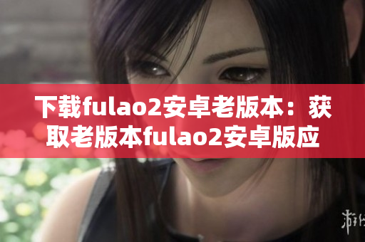 下载fulao2安卓老版本：获取老版本fulao2安卓版应用的方法