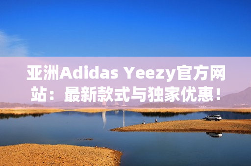 亚洲Adidas Yeezy官方网站：最新款式与独家优惠！