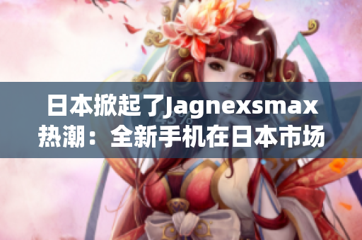 日本掀起了Jagnexsmax热潮：全新手机在日本市场引发轰动