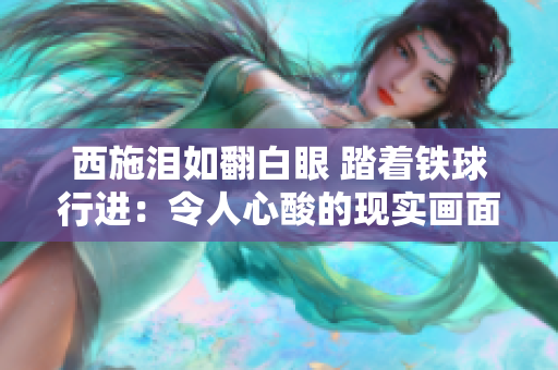 西施泪如翻白眼 踏着铁球行进：令人心酸的现实画面