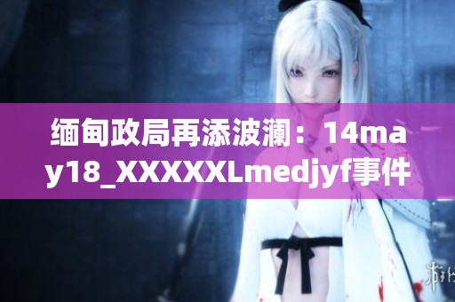 缅甸政局再添波澜：14may18_XXXXXLmedjyf事件详解及影响解析