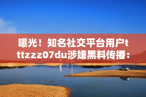 曝光！知名社交平台用户tttzzz07du涉嫌黑料传播：细节揭秘