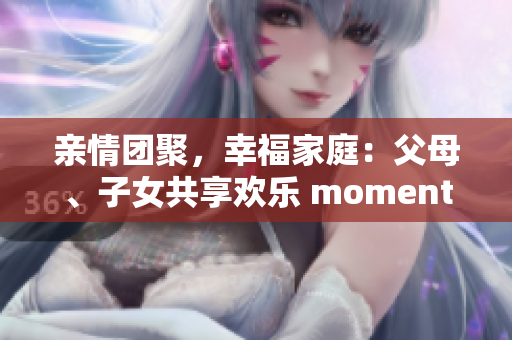 亲情团聚，幸福家庭：父母、子女共享欢乐 moments