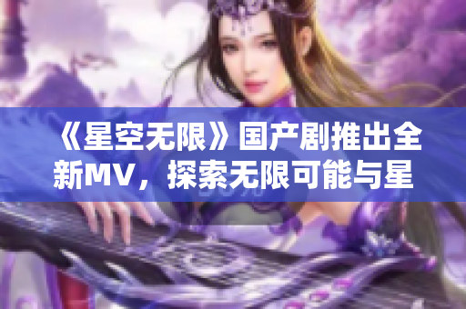 《星空无限》国产剧推出全新MV，探索无限可能与星辰之美