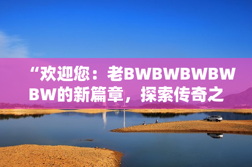 “欢迎您：老BWBWBWBWBW的新篇章，探索传奇之路！”