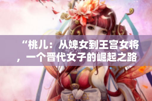 “桃儿：从婢女到王宫女将，一个晋代女子的崛起之路”