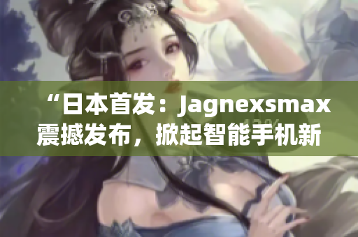 “日本首发：Jagnexsmax震撼发布，掀起智能手机新革命！”