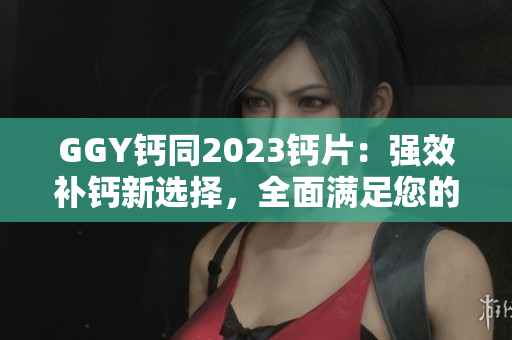 GGY钙同2023钙片：强效补钙新选择，全面满足您的钙需求！