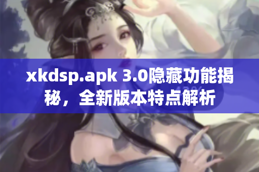 xkdsp.apk 3.0隐藏功能揭秘，全新版本特点解析