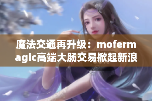 魔法交通再升级：mofermagic高端大肠交易掀起新浪潮