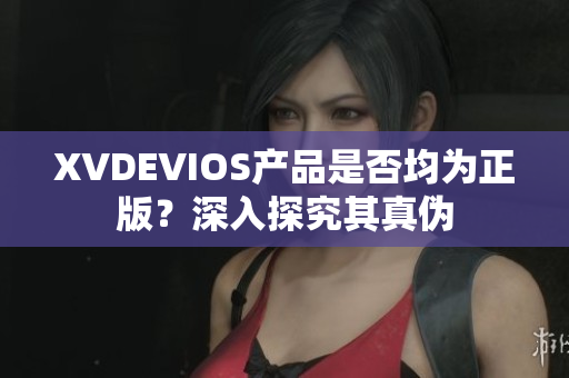 XVDEVIOS产品是否均为正版？深入探究其真伪