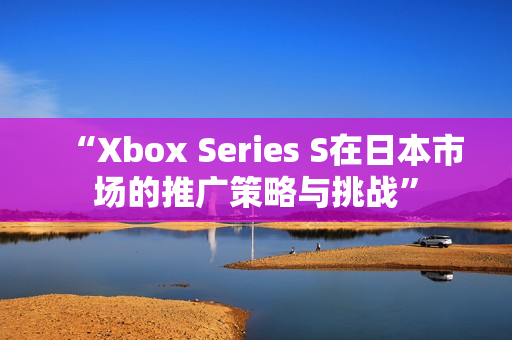 “Xbox Series S在日本市场的推广策略与挑战”