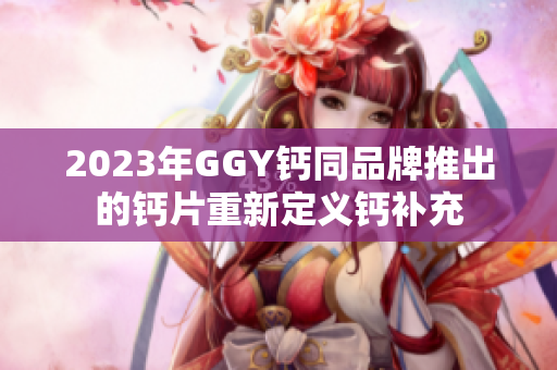 2023年GGY钙同品牌推出的钙片重新定义钙补充