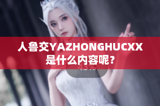 人鲁交YAZHONGHUCXX是什么内容呢？