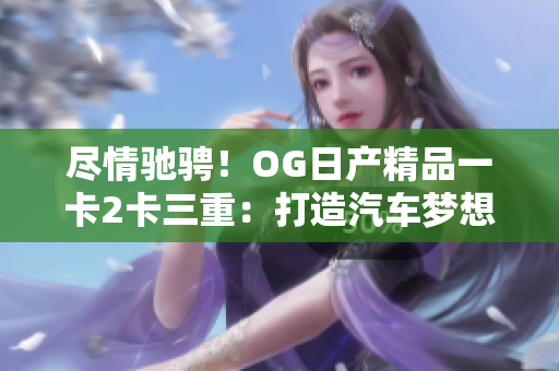 尽情驰骋！OG日产精品一卡2卡三重：打造汽车梦想的全新体验