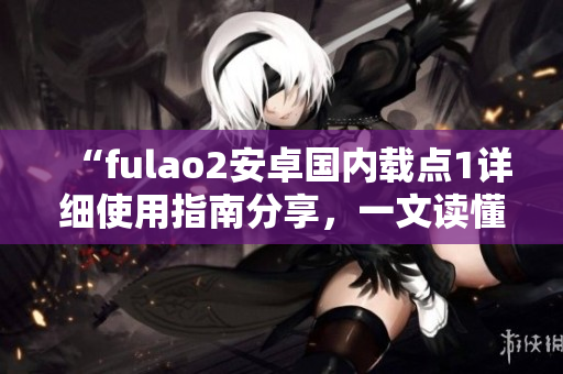 “fulao2安卓国内载点1详细使用指南分享，一文读懂操作步骤”