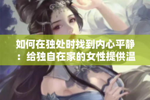 如何在独处时找到内心平静：给独自在家的女性提供温暖与安慰的方法