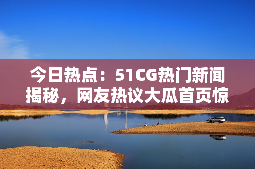 今日热点：51CG热门新闻揭秘，网友热议大瓜首页惊人爆料！