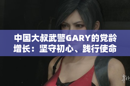 中国大叔武警GARY的党龄增长：坚守初心、践行使命