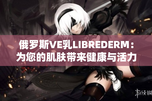 俄罗斯VE乳LIBREDERM：为您的肌肤带来健康与活力