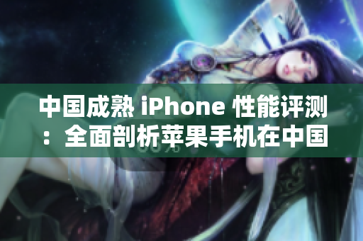 中国成熟 iPhone 性能评测：全面剖析苹果手机在中国市场的表现