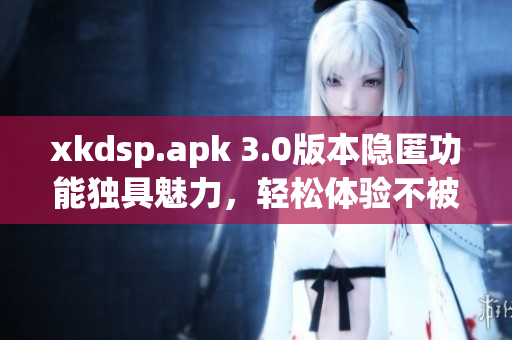 xkdsp.apk 3.0版本隐匿功能独具魅力，轻松体验不被察觉