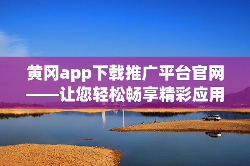 黄冈app下载推广平台官网——让您轻松畅享精彩应用资源