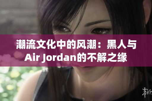 潮流文化中的风潮：黑人与Air Jordan的不解之缘