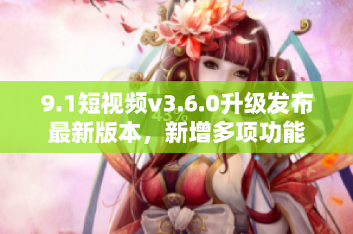 9.1短视频v3.6.0升级发布最新版本，新增多项功能