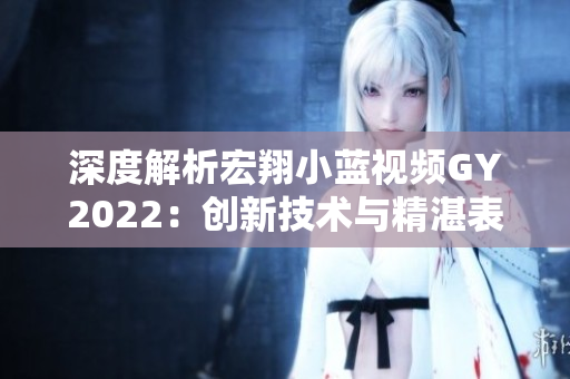 深度解析宏翔小蓝视频GY2022：创新技术与精湛表现完美融合，引领行业潮流