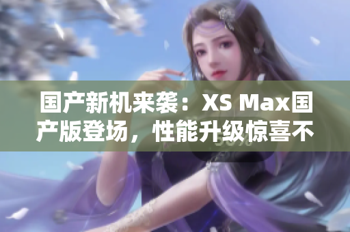 国产新机来袭：XS Max国产版登场，性能升级惊喜不断