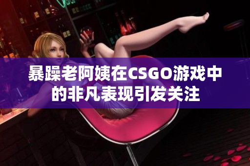 暴躁老阿姨在CSGO游戏中的非凡表现引发关注