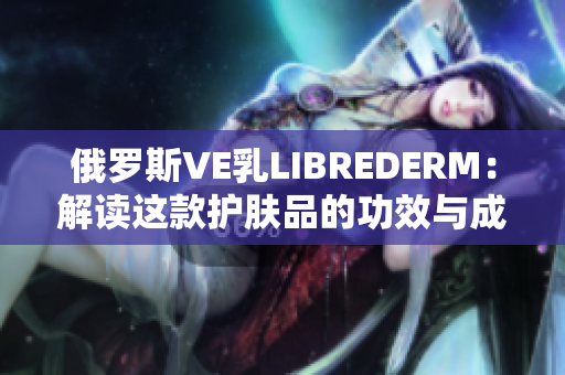 俄罗斯VE乳LIBREDERM：解读这款护肤品的功效与成分