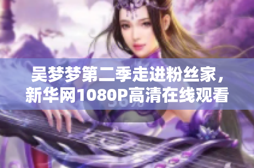 吴梦梦第二季走进粉丝家，新华网1080P高清在线观看