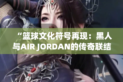 “篮球文化符号再现：黑人与AIR JORDAN的传奇联结”