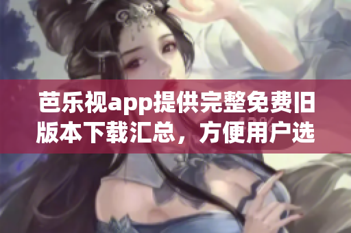 芭乐视app提供完整免费旧版本下载汇总，方便用户选择合适版本